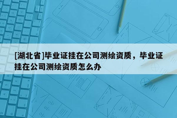 [湖北省]畢業證掛在公司測繪資質，畢業證掛在公司測繪資質怎么辦