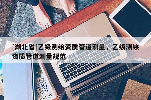 [湖北省]乙級(jí)測(cè)繪資質(zhì)管道測(cè)量，乙級(jí)測(cè)繪資質(zhì)管道測(cè)量規(guī)范