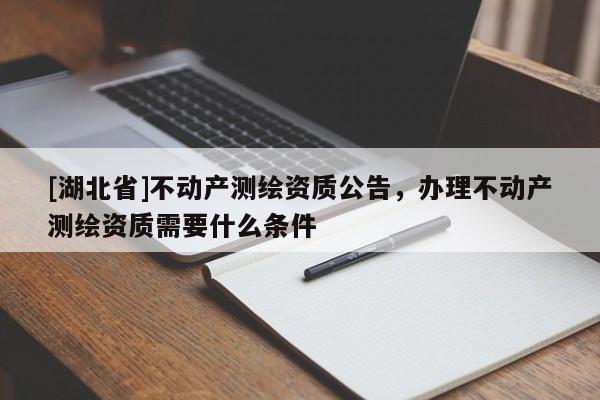 [湖北省]不動(dòng)產(chǎn)測(cè)繪資質(zhì)公告，辦理不動(dòng)產(chǎn)測(cè)繪資質(zhì)需要什么條件