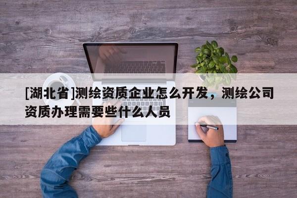 [湖北省]測繪資質企業怎么開發，測繪公司資質辦理需要些什么人員