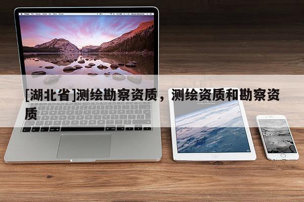 [湖北省]測繪勘察資質(zhì)，測繪資質(zhì)和勘察資質(zhì)