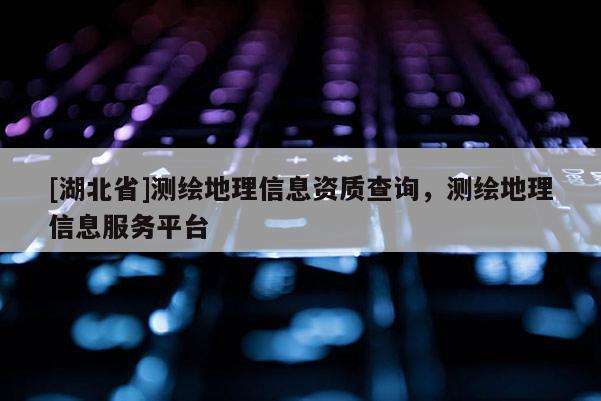 [湖北省]測繪地理信息資質查詢，測繪地理信息服務平臺