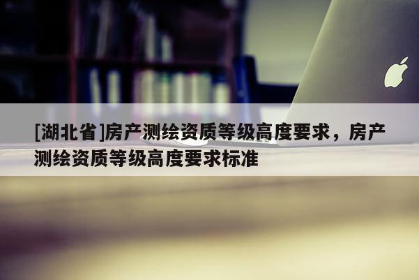[湖北省]房產(chǎn)測(cè)繪資質(zhì)等級(jí)高度要求，房產(chǎn)測(cè)繪資質(zhì)等級(jí)高度要求標(biāo)準(zhǔn)