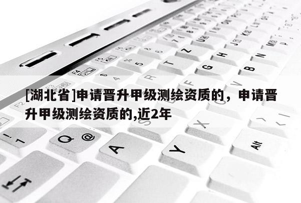 [湖北省]申請晉升甲級測繪資質的，申請晉升甲級測繪資質的,近2年
