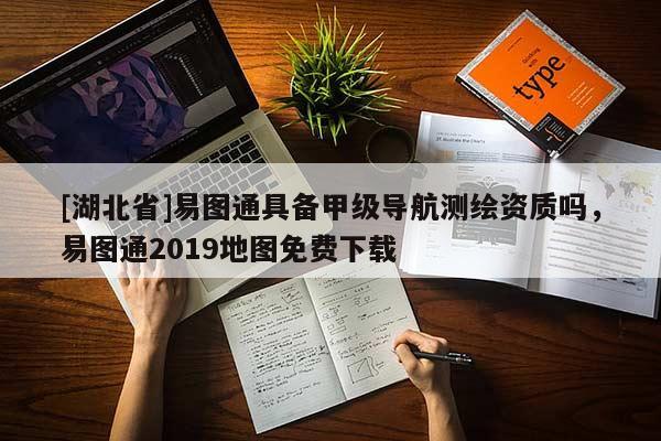 [湖北省]易圖通具備甲級導航測繪資質嗎，易圖通2019地圖免費下載