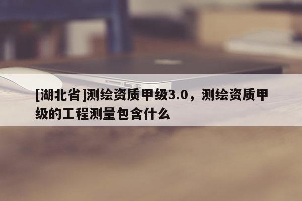 [湖北省]測繪資質甲級3.0，測繪資質甲級的工程測量包含什么