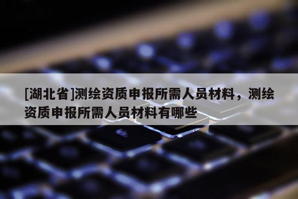 [湖北省]測繪資質(zhì)申報(bào)所需人員材料，測繪資質(zhì)申報(bào)所需人員材料有哪些