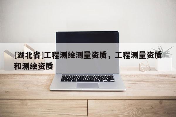 [湖北省]工程測(cè)繪測(cè)量資質(zhì)，工程測(cè)量資質(zhì)和測(cè)繪資質(zhì)