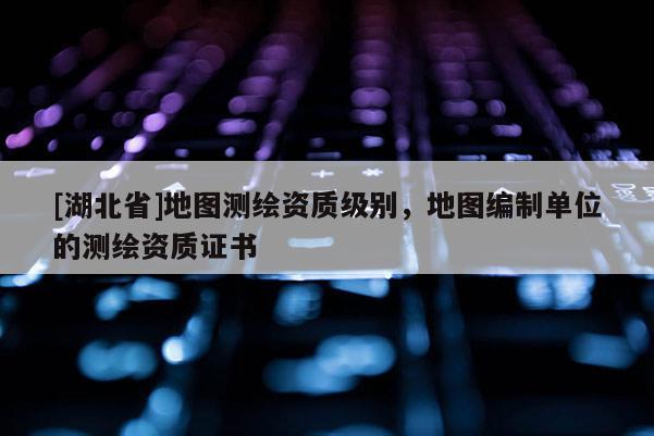 [湖北省]地圖測繪資質級別，地圖編制單位的測繪資質證書
