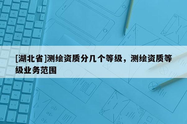 [湖北省]測繪資質(zhì)分幾個等級，測繪資質(zhì)等級業(yè)務(wù)范圍