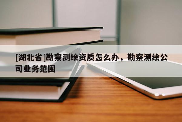 [湖北省]勘察測(cè)繪資質(zhì)怎么辦，勘察測(cè)繪公司業(yè)務(wù)范圍