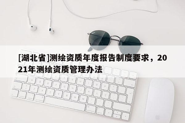 [湖北省]測繪資質年度報告制度要求，2021年測繪資質管理辦法