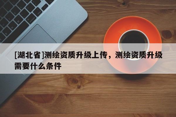 [湖北省]測繪資質升級上傳，測繪資質升級需要什么條件
