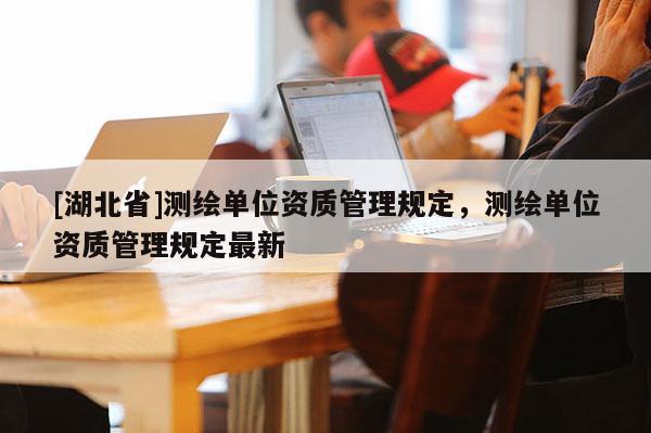 [湖北省]測繪單位資質(zhì)管理規(guī)定，測繪單位資質(zhì)管理規(guī)定最新