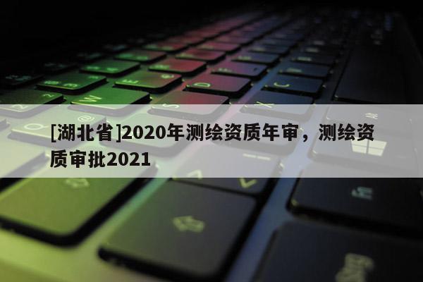 [湖北省]2020年測繪資質(zhì)年審，測繪資質(zhì)審批2021