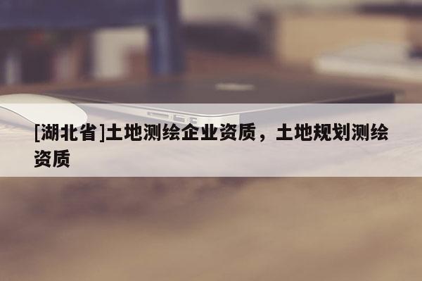 [湖北省]土地測繪企業(yè)資質(zhì)，土地規(guī)劃測繪資質(zhì)