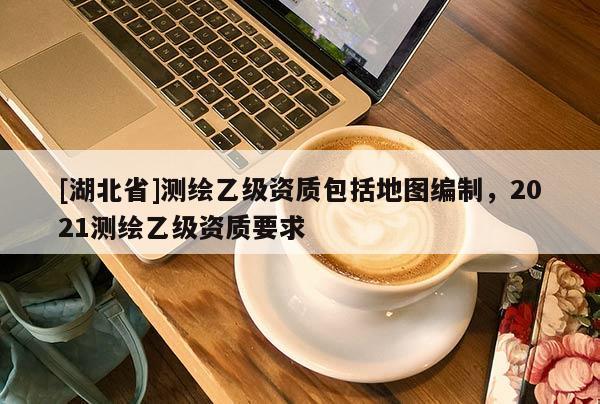 [湖北省]測繪乙級資質包括地圖編制，2021測繪乙級資質要求