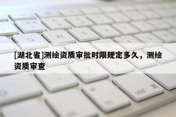 [湖北省]測(cè)繪資質(zhì)審批時(shí)限規(guī)定多久，測(cè)繪資質(zhì)審查