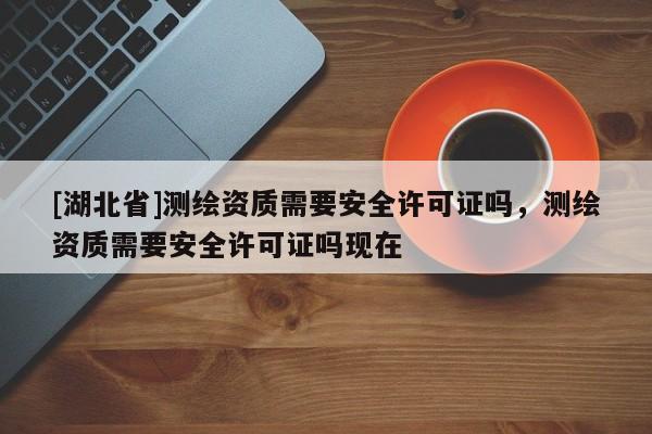 [湖北省]測(cè)繪資質(zhì)需要安全許可證嗎，測(cè)繪資質(zhì)需要安全許可證嗎現(xiàn)在