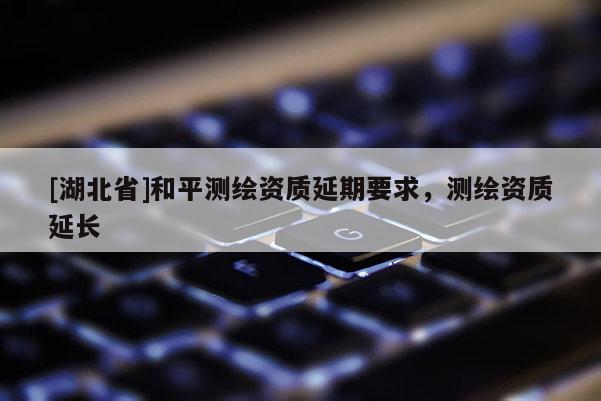 [湖北省]和平測繪資質(zhì)延期要求，測繪資質(zhì)延長