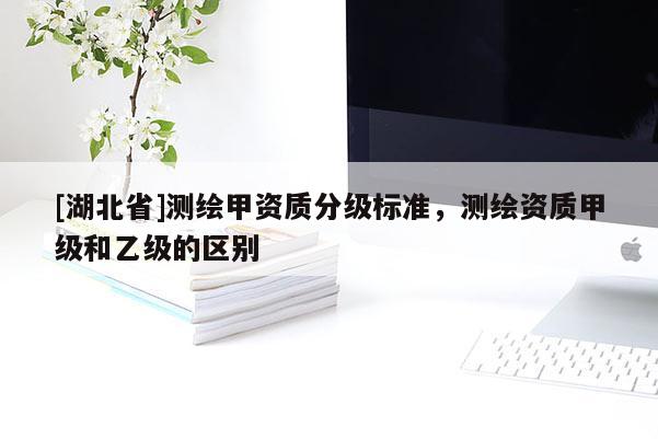 [湖北省]測繪甲資質分級標準，測繪資質甲級和乙級的區別