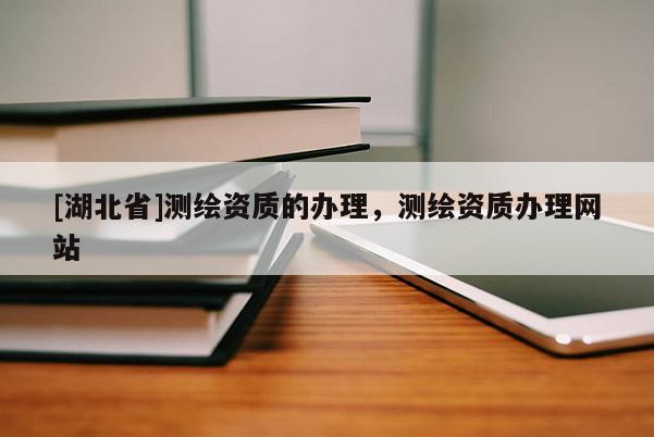 [湖北省]測繪資質(zhì)的辦理，測繪資質(zhì)辦理網(wǎng)站
