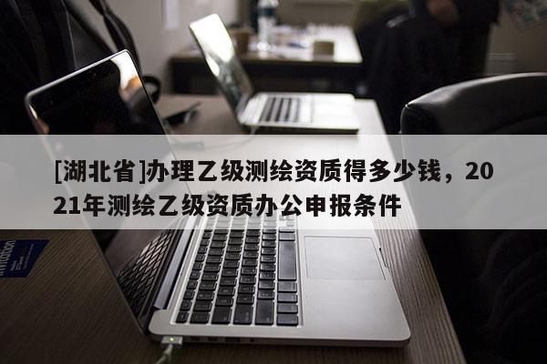 [湖北省]辦理乙級測繪資質得多少錢，2021年測繪乙級資質辦公申報條件