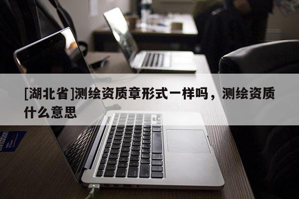 [湖北省]測繪資質(zhì)章形式一樣嗎，測繪資質(zhì)什么意思