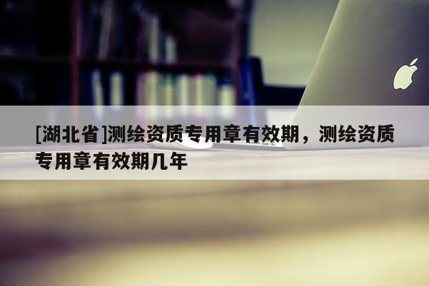 [湖北省]測繪資質專用章有效期，測繪資質專用章有效期幾年