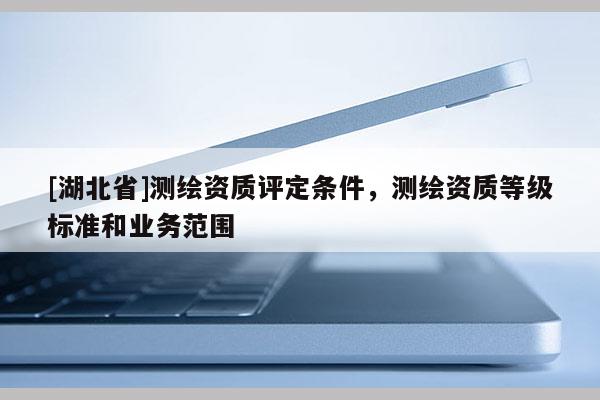 [湖北省]測繪資質(zhì)評定條件，測繪資質(zhì)等級標(biāo)準(zhǔn)和業(yè)務(wù)范圍