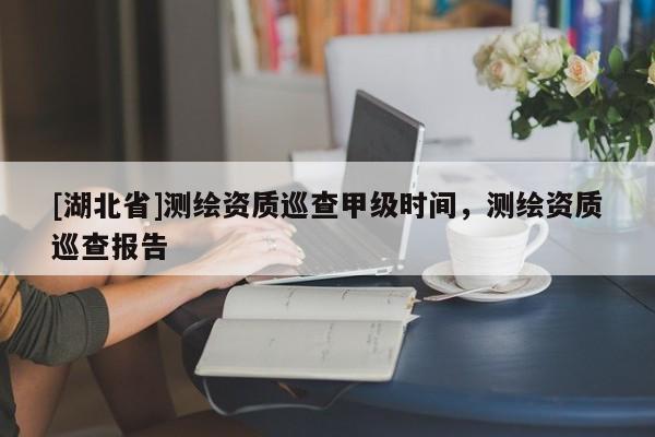 [湖北省]測繪資質巡查甲級時間，測繪資質巡查報告