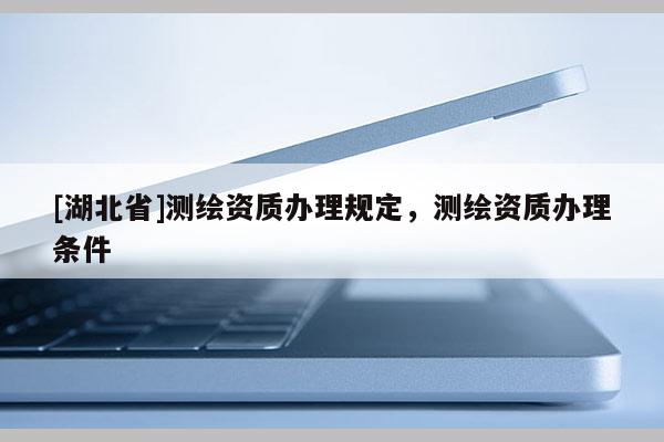 [湖北省]測(cè)繪資質(zhì)辦理規(guī)定，測(cè)繪資質(zhì)辦理?xiàng)l件