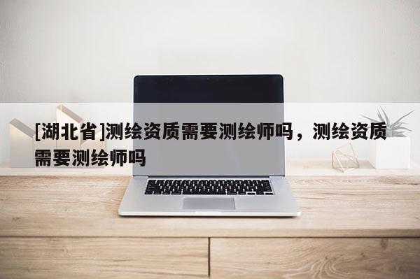 [湖北省]測繪資質需要測繪師嗎，測繪資質需要測繪師嗎