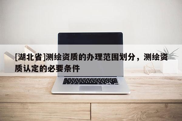 [湖北省]測繪資質的辦理范圍劃分，測繪資質認定的必要條件
