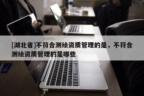 [湖北省]不符合測繪資質管理的是，不符合測繪資質管理的是哪些