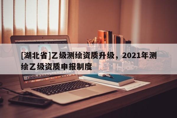 [湖北省]乙級(jí)測(cè)繪資質(zhì)升級(jí)，2021年測(cè)繪乙級(jí)資質(zhì)申報(bào)制度