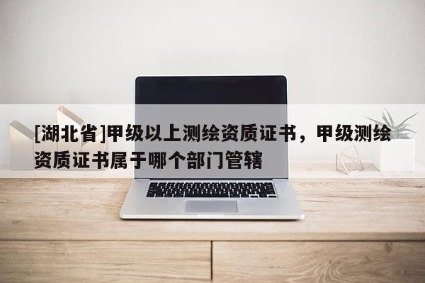 [湖北省]甲級以上測繪資質證書，甲級測繪資質證書屬于哪個部門管轄