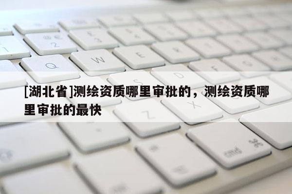 [湖北省]測繪資質哪里審批的，測繪資質哪里審批的最快