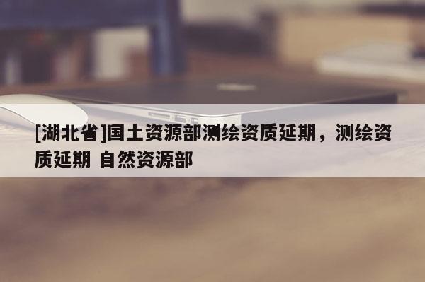 [湖北省]國土資源部測繪資質(zhì)延期，測繪資質(zhì)延期 自然資源部