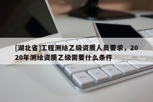 [湖北省]工程測繪乙級資質人員要求，2020年測繪資質乙級需要什么條件