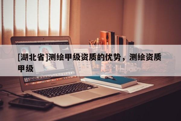 [湖北省]測繪甲級資質的優勢，測繪資質 甲級