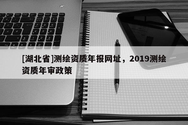 [湖北省]測繪資質(zhì)年報網(wǎng)址，2019測繪資質(zhì)年審政策