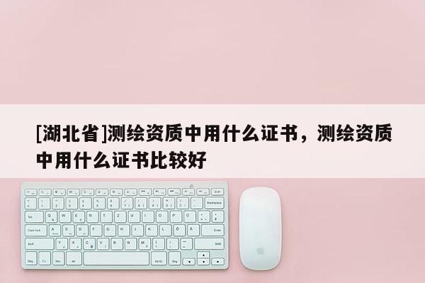 [湖北省]測繪資質中用什么證書，測繪資質中用什么證書比較好