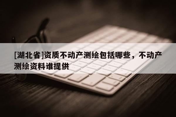 [湖北省]資質不動產測繪包括哪些，不動產測繪資料誰提供