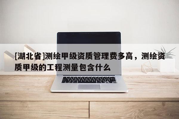 [湖北省]測繪甲級資質管理費多高，測繪資質甲級的工程測量包含什么