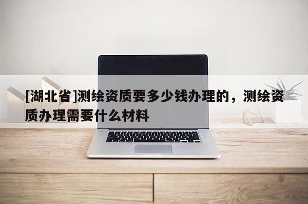 [湖北省]測繪資質要多少錢辦理的，測繪資質辦理需要什么材料