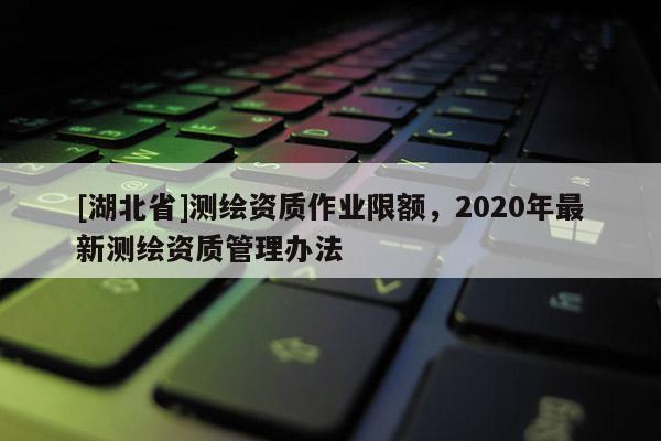 [湖北省]測繪資質作業限額，2020年最新測繪資質管理辦法
