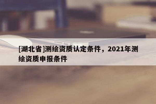 [湖北省]測繪資質(zhì)認定條件，2021年測繪資質(zhì)申報條件