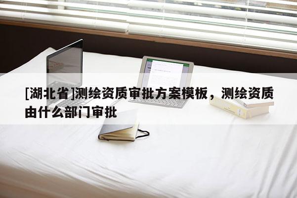 [湖北省]測繪資質審批方案模板，測繪資質由什么部門審批