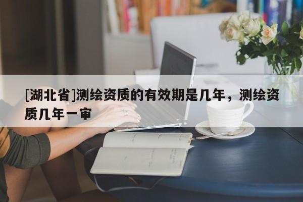 [湖北省]測(cè)繪資質(zhì)的有效期是幾年，測(cè)繪資質(zhì)幾年一審